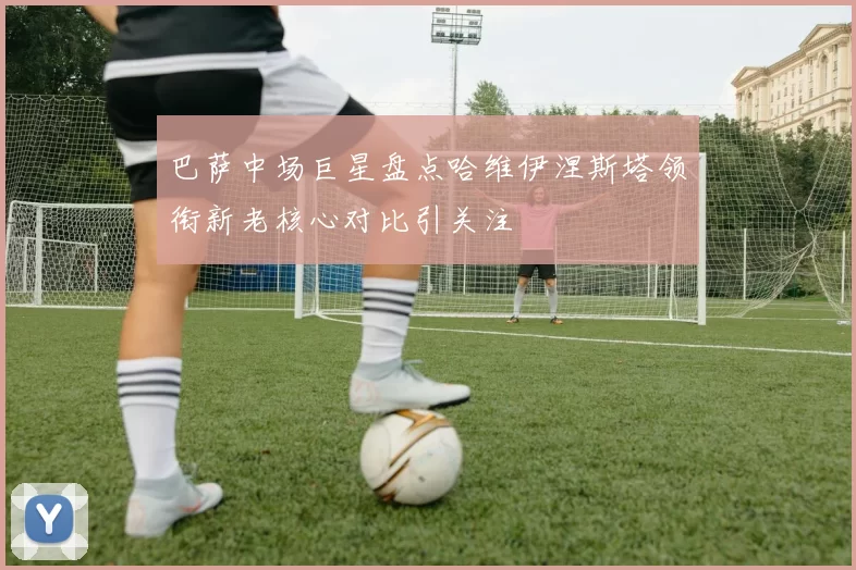 巴萨中场巨星盘点哈维伊涅斯塔领衔新老核心对比引关注