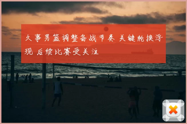 久事男篮调整备战节奏 关键轮换浮现 后续比赛受关注