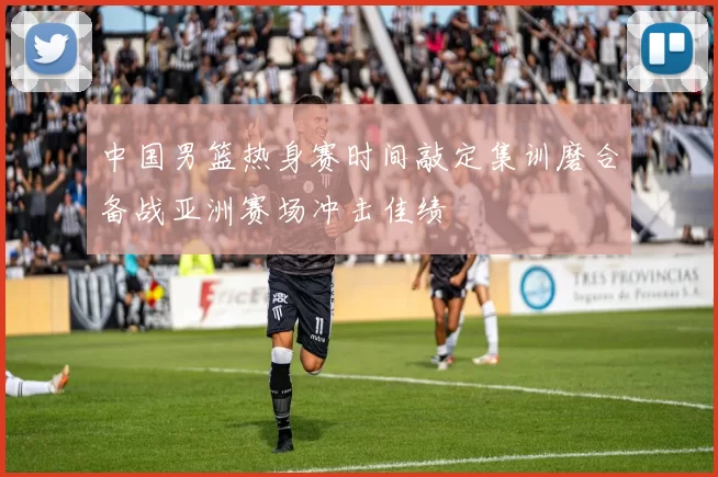 中国男篮热身赛时间敲定集训磨合备战亚洲赛场冲击佳绩