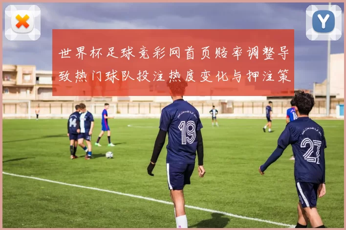 世界杯足球竞彩网首页赔率调整导致热门球队投注热度变化与押注策略转向