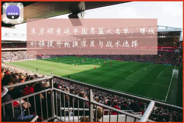朱彦硕重返中国男篮大名单，锋线补强提升轮换深度与战术选择