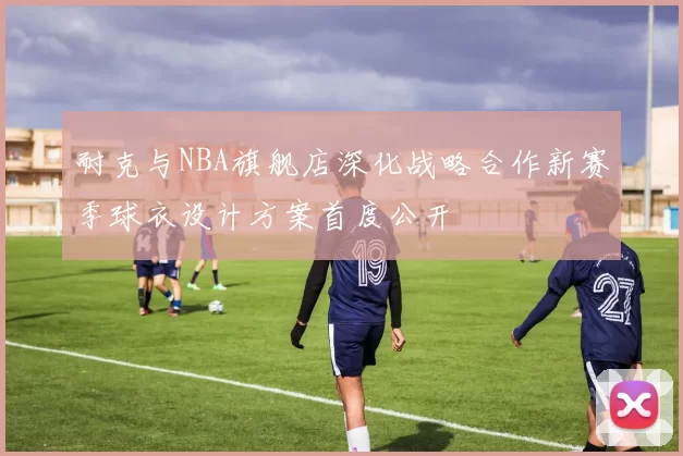 耐克与NBA旗舰店深化战略合作新赛季球衣设计方案首度公开