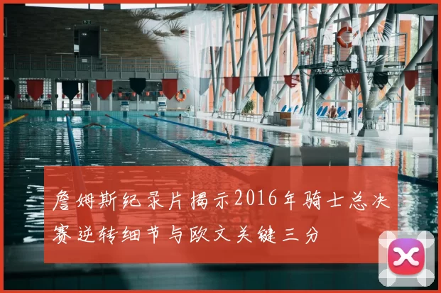 詹姆斯纪录片揭示2016年骑士总决赛逆转细节与欧文关键三分