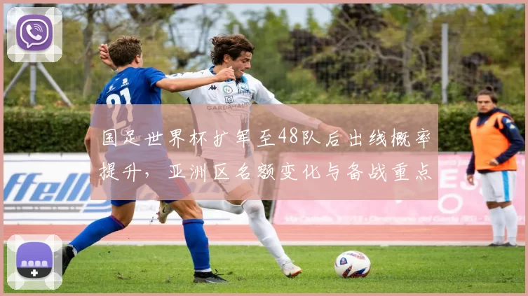 国足世界杯扩军至48队后出线概率提升,亚洲区名额变化与备战重点