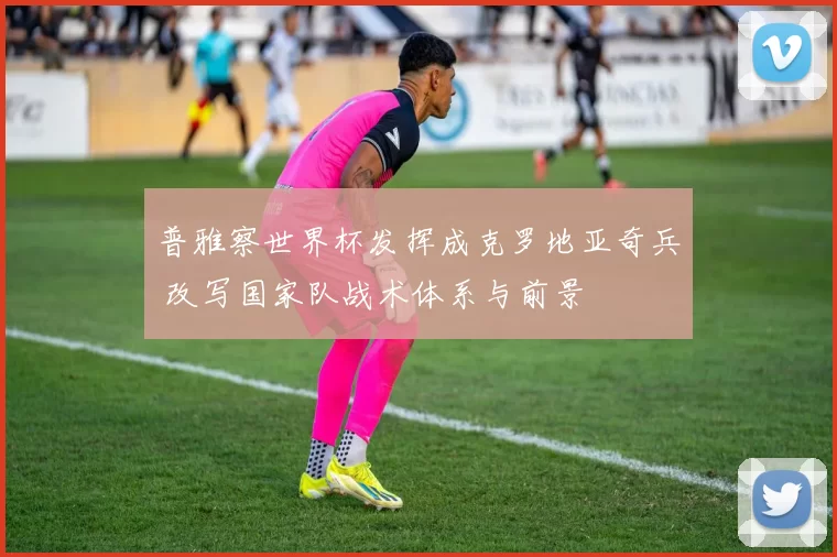 普雅察世界杯发挥成克罗地亚奇兵 改写国家队战术体系与前景