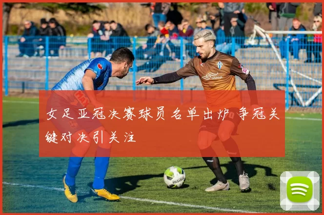 女足亚冠决赛球员名单出炉 争冠关键对决引关注