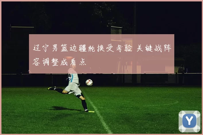 辽宁男篮边疆轮换受考验 关键战阵容调整成看点