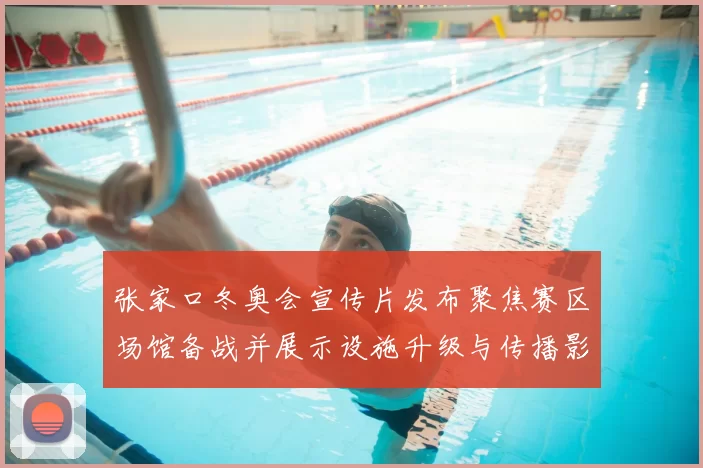 张家口冬奥会宣传片发布聚焦赛区场馆备战并展示设施升级与传播影响