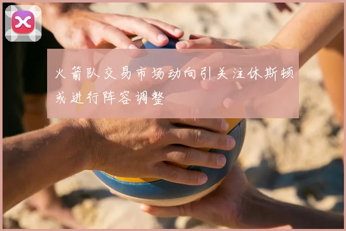 火箭队交易市场动向引关注休斯顿或进行阵容调整
