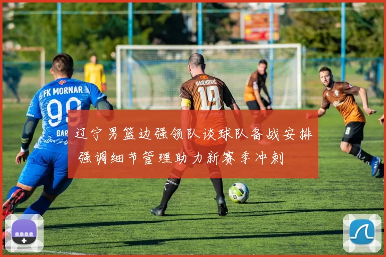 辽宁男篮边强领队谈球队备战安排 强调细节管理助力新赛季冲刺