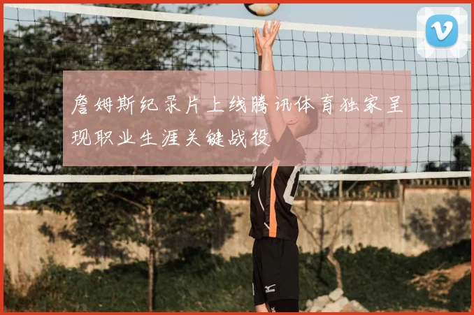 詹姆斯纪录片上线腾讯体育独家呈现职业生涯关键战役