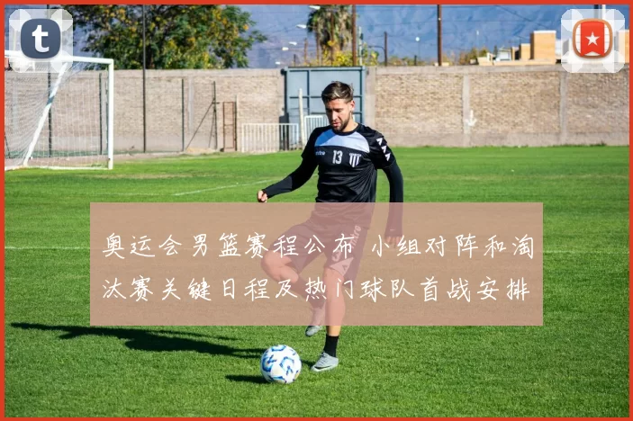 奥运会男篮赛程公布 小组对阵和淘汰赛关键日程及热门球队首战安排