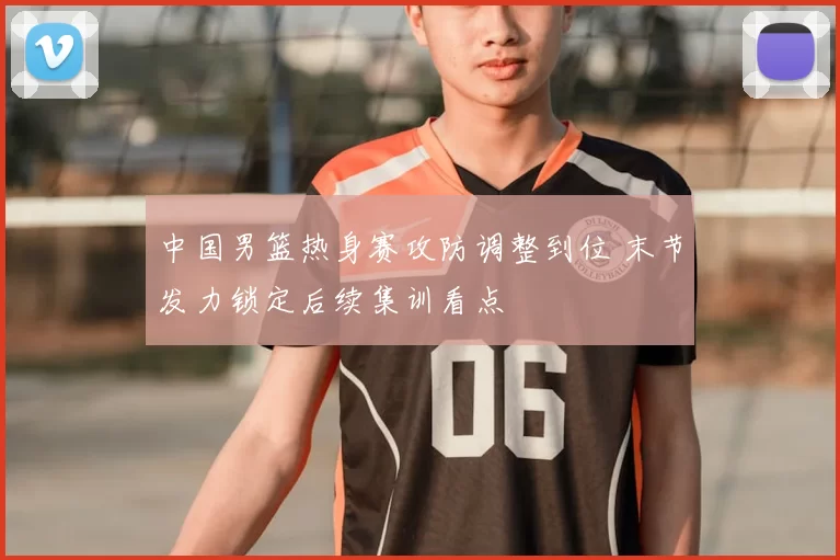 中国男篮热身赛攻防调整到位 末节发力锁定后续集训看点