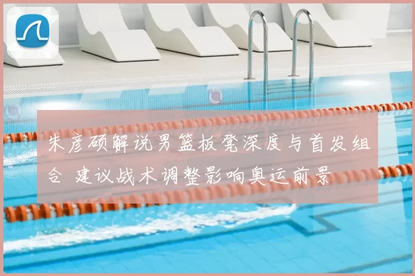 朱彦硕解说男篮板凳深度与首发组合 建议战术调整影响奥运前景