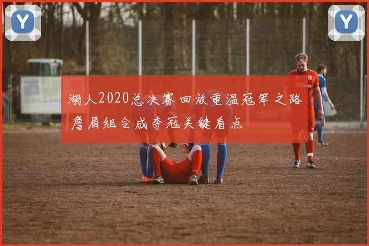 湖人2020总决赛回放重温冠军之路 詹眉组合成夺冠关键看点