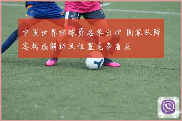 中国世界杯球员名单出炉 国家队阵容构成解析及位置竞争看点