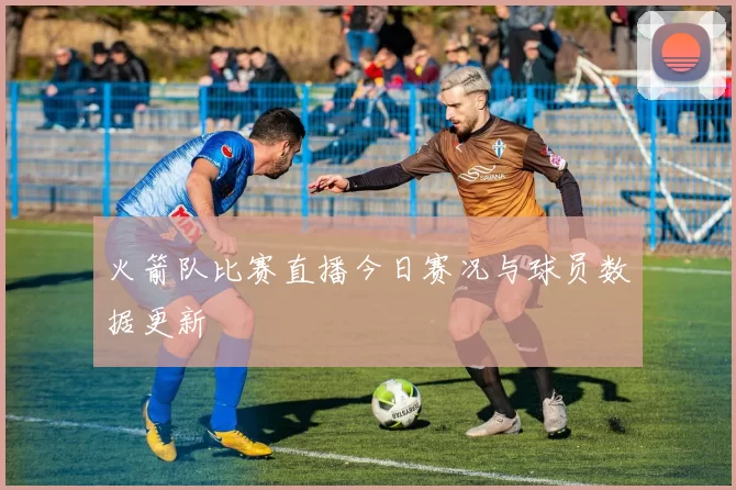 火箭队比赛直播今日赛况与球员数据更新