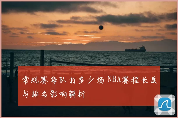 常规赛每队打多少场 NBA赛程长度与排名影响解析