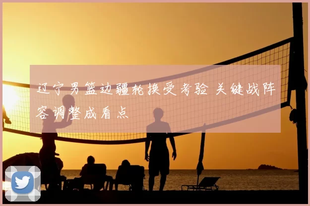 辽宁男篮边疆轮换受考验 关键战阵容调整成看点
