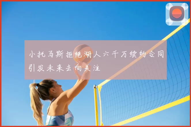 小托马斯拒绝湖人六千万续约合同引发未来去向关注
