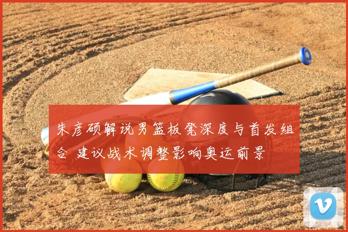 朱彦硕解说男篮板凳深度与首发组合 建议战术调整影响奥运前景