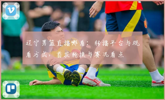 辽宁男篮直播哪看:转播平台与观看方式,首发轮换与赛况看点