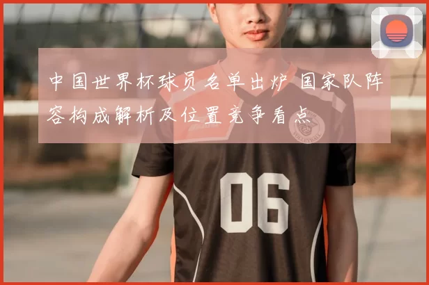 中国世界杯球员名单出炉 国家队阵容构成解析及位置竞争看点