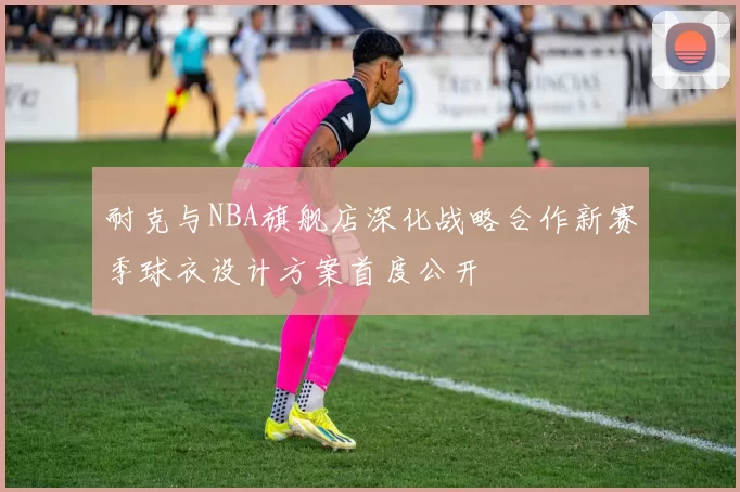 耐克与NBA旗舰店深化战略合作新赛季球衣设计方案首度公开