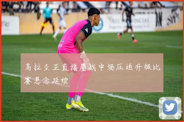 乌拉圭正直播鏖战中场压迫升级比赛悬念延续