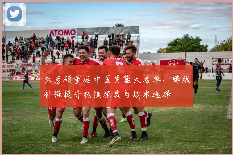 朱彦硕重返中国男篮大名单，锋线补强提升轮换深度与战术选择
