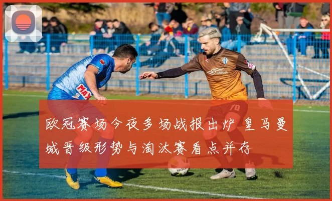 欧冠赛场今夜多场战报出炉 皇马曼城晋级形势与淘汰赛看点并存