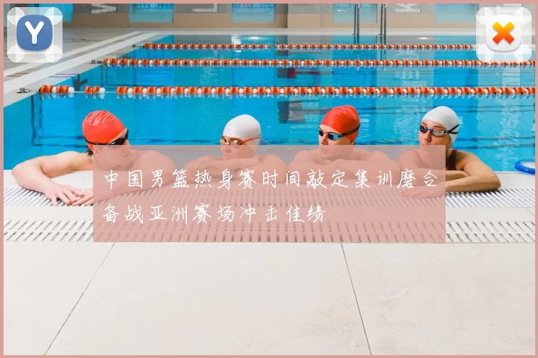 中国男篮热身赛时间敲定集训磨合备战亚洲赛场冲击佳绩