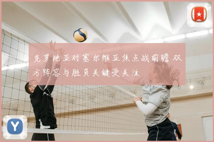 克罗地亚对塞尔维亚焦点战前瞻 双方阵容与胜负关键受关注
