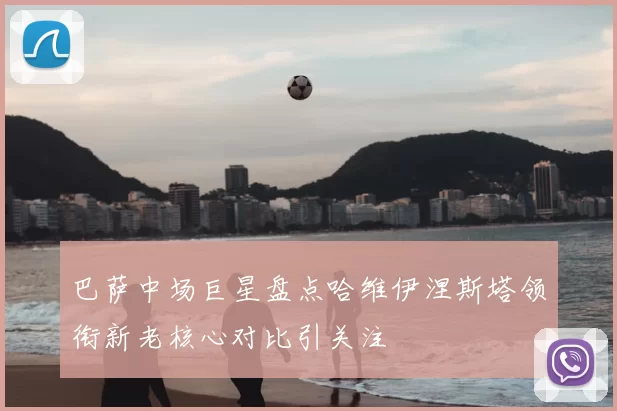 巴萨中场巨星盘点哈维伊涅斯塔领衔新老核心对比引关注