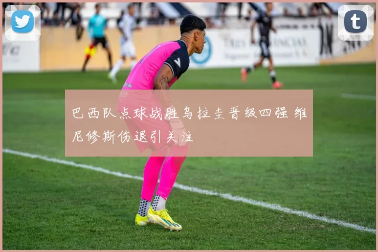 巴西队点球战胜乌拉圭晋级四强 维尼修斯伤退引关注