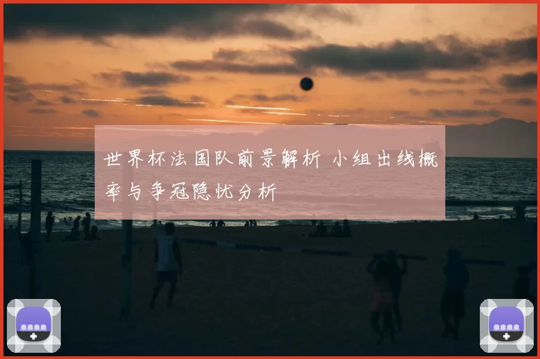 世界杯法国队前景解析 小组出线概率与争冠隐忧分析
