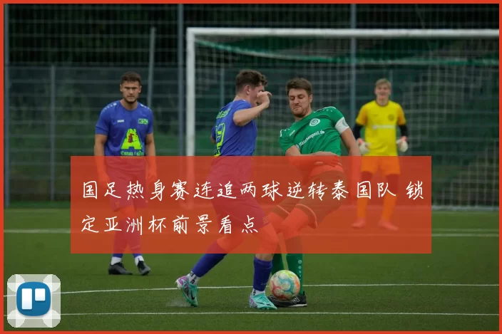 国足热身赛连追两球逆转泰国队 锁定亚洲杯前景看点