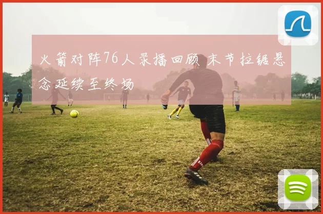 火箭对阵76人录播回顾 末节拉锯悬念延续至终场