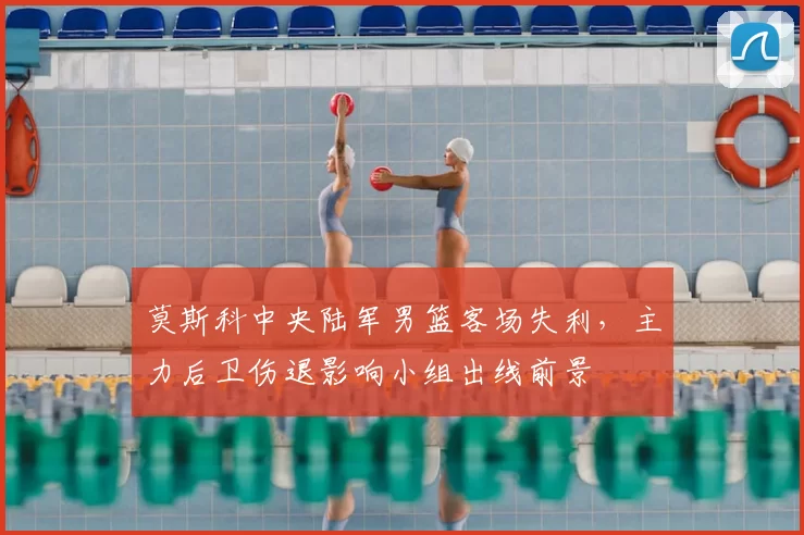 莫斯科中央陆军男篮客场失利，主力后卫伤退影响小组出线前景
