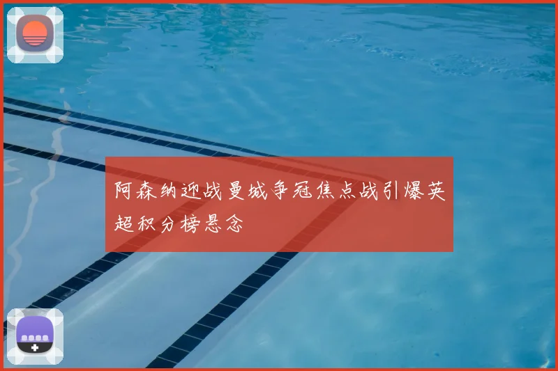 阿森纳迎战曼城争冠焦点战引爆英超积分榜悬念