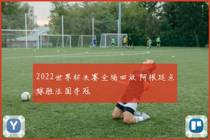 2022世界杯决赛全场回放 阿根廷点球胜法国夺冠
