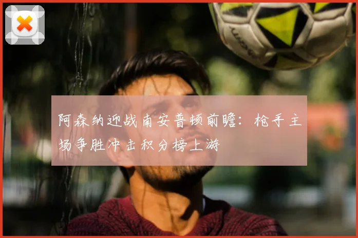 阿森纳迎战南安普顿前瞻:枪手主场争胜冲击积分榜上游