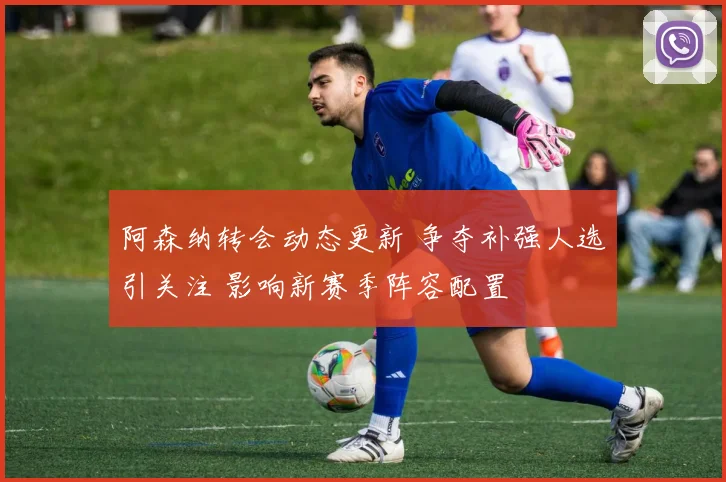 阿森纳转会动态更新 争夺补强人选引关注 影响新赛季阵容配置