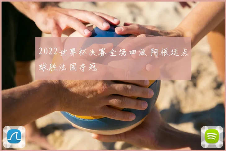 2022世界杯决赛全场回放 阿根廷点球胜法国夺冠