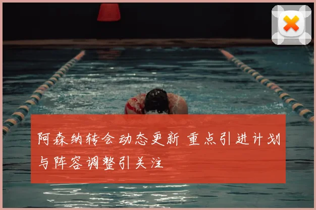阿森纳转会动态更新 重点引进计划与阵容调整引关注