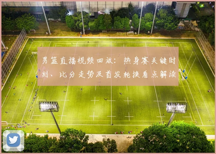 男篮直播视频回放：热身赛关键时刻、比分走势及首发轮换看点解读