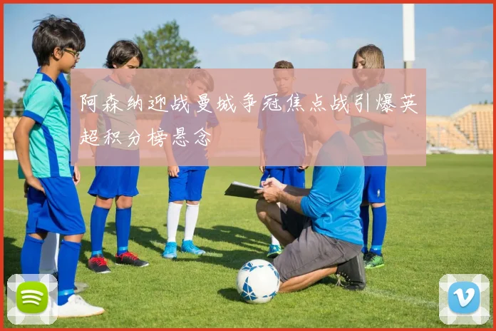 阿森纳迎战曼城争冠焦点战引爆英超积分榜悬念