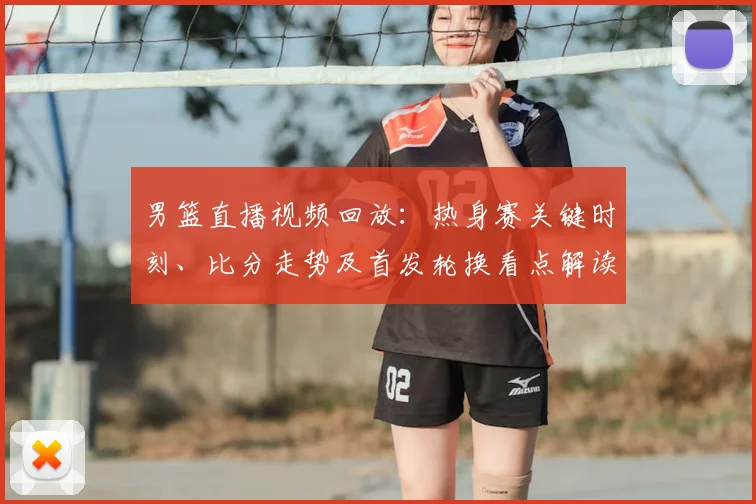 男篮直播视频回放：热身赛关键时刻、比分走势及首发轮换看点解读
