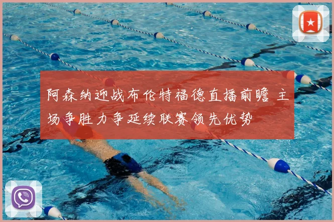 阿森纳迎战布伦特福德直播前瞻 主场争胜力争延续联赛领先优势