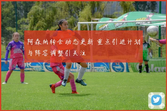 阿森纳转会动态更新 重点引进计划与阵容调整引关注